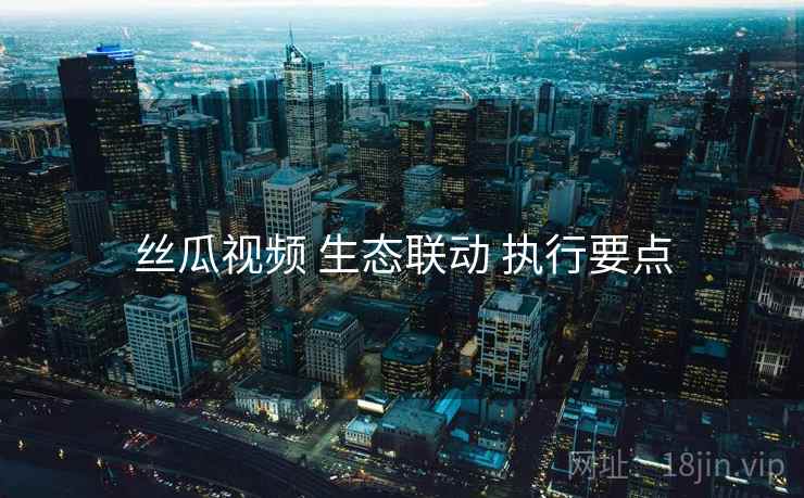 丝瓜视频 生态联动 执行要点