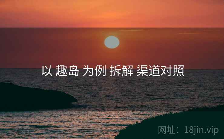 以 趣岛 为例 拆解 渠道对照