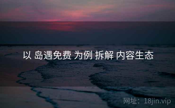 以 岛遇免费 为例 拆解 内容生态