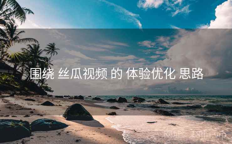围绕 丝瓜视频 的 体验优化 思路