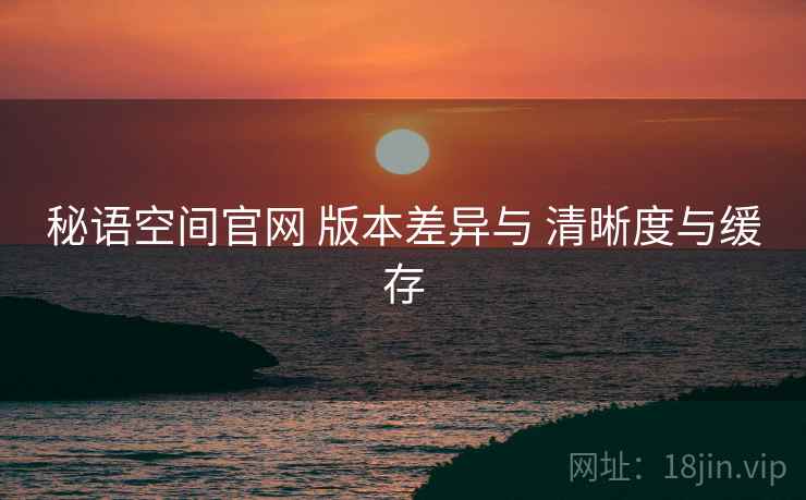 秘语空间官网 版本差异与 清晰度与缓存